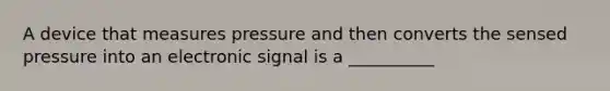 A device that measures pressure and then converts the sensed pressure into an electronic signal is a __________