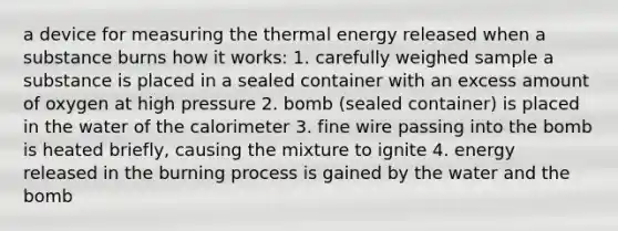 a device for measuring the thermal energy released when a substance burns how it works: 1. carefully weighed sample a substance is placed in a sealed container with an excess amount of oxygen at high pressure 2. bomb (sealed container) is placed in the water of the calorimeter 3. fine wire passing into the bomb is heated briefly, causing the mixture to ignite 4. energy released in the burning process is gained by the water and the bomb