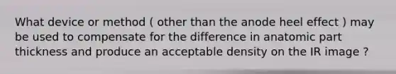 What device or method ( other than the anode heel effect ) may be used to compensate for the difference in anatomic part thickness and produce an acceptable density on the IR image ?