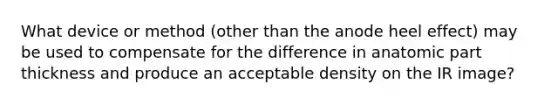 What device or method (other than the anode heel effect) may be used to compensate for the difference in anatomic part thickness and produce an acceptable density on the IR image?