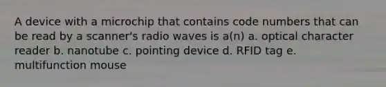 A device with a microchip that contains code numbers that can be read by a scanner's radio waves is a(n) a. optical character reader b. nanotube c. pointing device d. RFID tag e. multifunction mouse