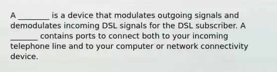 A ________ is a device that modulates outgoing signals and demodulates incoming DSL signals for the DSL subscriber. A _______ contains ports to connect both to your incoming telephone line and to your computer or network connectivity device.