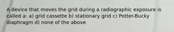 A device that moves the grid during a radiographic exposure is called a: a) grid cassette b) stationary grid c) Potter-Bucky diaphragm d) none of the above