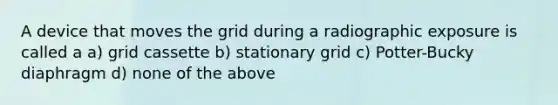 A device that moves the grid during a radiographic exposure is called a a) grid cassette b) stationary grid c) Potter-Bucky diaphragm d) none of the above