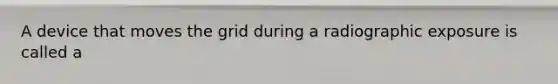 A device that moves the grid during a radiographic exposure is called a