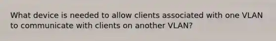 What device is needed to allow clients associated with one VLAN to communicate with clients on another VLAN?