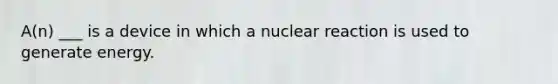 A(n) ___ is a device in which a nuclear reaction is used to generate energy.