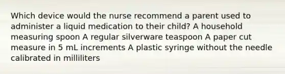 Which device would the nurse recommend a parent used to administer a liquid medication to their child? A household measuring spoon A regular silverware teaspoon A paper cut measure in 5 mL increments A plastic syringe without the needle calibrated in milliliters