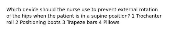 Which device should the nurse use to prevent external rotation of the hips when the patient is in a supine position? 1 Trochanter roll 2 Positioning boots 3 Trapeze bars 4 Pillows