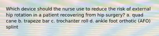 Which device should the nurse use to reduce the risk of external hip rotation in a patient recovering from hip surgery? a. quad cane b. trapeze bar c. trochanter roll d. ankle foot orthotic (AFO) splint