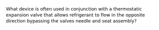 What device is often used in conjunction with a thermostatic expansion valve that allows refrigerant to flow in the opposite direction bypassing the valves needle and seat assembly?