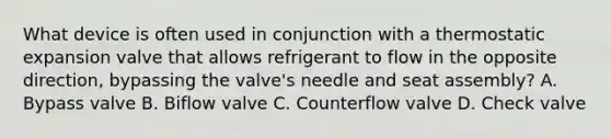 What device is often used in conjunction with a thermostatic expansion valve that allows refrigerant to flow in the opposite direction, bypassing the valve's needle and seat assembly? A. Bypass valve B. Biflow valve C. Counterflow valve D. Check valve