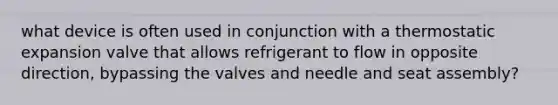 what device is often used in conjunction with a thermostatic expansion valve that allows refrigerant to flow in opposite direction, bypassing the valves and needle and seat assembly?