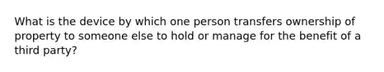 What is the device by which one person transfers ownership of property to someone else to hold or manage for the benefit of a third party?