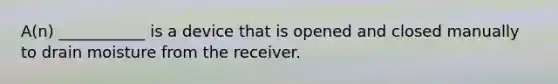 A(n) ___________ is a device that is opened and closed manually to drain moisture from the receiver.