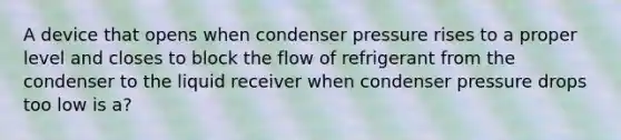 A device that opens when condenser pressure rises to a proper level and closes to block the flow of refrigerant from the condenser to the liquid receiver when condenser pressure drops too low is a?