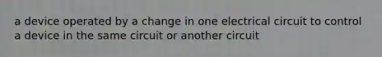 a device operated by a change in one electrical circuit to control a device in the same circuit or another circuit