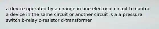 a device operated by a change in one electrical circuit to control a device in the same circuit or another circuit is a a-pressure switch b-relay c-resistor d-transformer