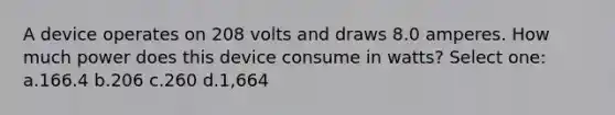 A device operates on 208 volts and draws 8.0 amperes. How much power does this device consume in watts? Select one: a.166.4 b.206 c.260 d.1,664