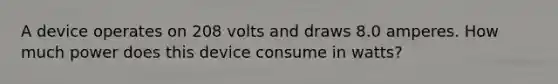 A device operates on 208 volts and draws 8.0 amperes. How much power does this device consume in watts?