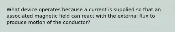 What device operates because a current is supplied so that an associated magnetic field can react with the external flux to produce motion of the conductor?