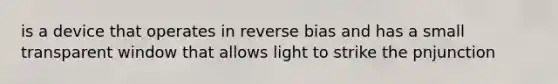 is a device that operates in reverse bias and has a small transparent window that allows light to strike the pnjunction