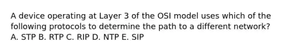 A device operating at Layer 3 of the OSI model uses which of the following protocols to determine the path to a different network? A. STP B. RTP C. RIP D. NTP E. SIP