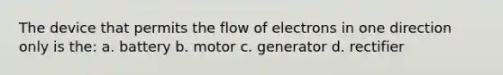 The device that permits the flow of electrons in one direction only is the: a. battery b. motor c. generator d. rectifier