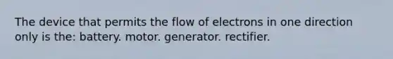 The device that permits the flow of electrons in one direction only is the: battery. motor. generator. rectifier.