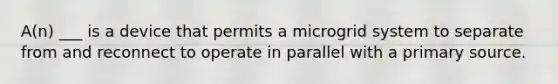 A(n) ___ is a device that permits a microgrid system to separate from and reconnect to operate in parallel with a primary source.