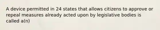 A device permitted in 24 states that allows citizens to approve or repeal measures already acted upon by legislative bodies is called a(n)