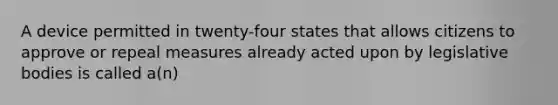 A device permitted in twenty-four states that allows citizens to approve or repeal measures already acted upon by legislative bodies is called a(n)