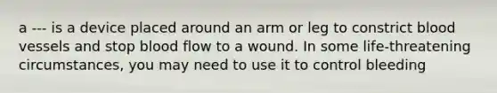 a --- is a device placed around an arm or leg to constrict blood vessels and stop blood flow to a wound. In some life-threatening circumstances, you may need to use it to control bleeding