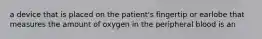 a device that is placed on the patient's fingertip or earlobe that measures the amount of oxygen in the peripheral blood is an