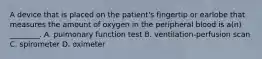 A device that is placed on the​ patient's fingertip or earlobe that measures the amount of oxygen in the peripheral blood is​ a(n) ________. A. pulmonary function test B. ​ventilation-perfusion scan C. spirometer D. oximeter