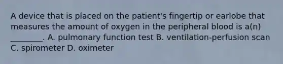 A device that is placed on the​ patient's fingertip or earlobe that measures the amount of oxygen in the peripheral blood is​ a(n) ________. A. pulmonary function test B. ​ventilation-perfusion scan C. spirometer D. oximeter