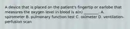 A device that is placed on the​ patient's fingertip or earlobe that measures the oxygen level in blood is​ a(n) ________. A. spirometer B. pulmonary function test C. oximeter D. ventilation-perfusion scan