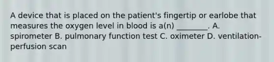 A device that is placed on the​ patient's fingertip or earlobe that measures the oxygen level in blood is​ a(n) ________. A. spirometer B. pulmonary function test C. oximeter D. ventilation-perfusion scan