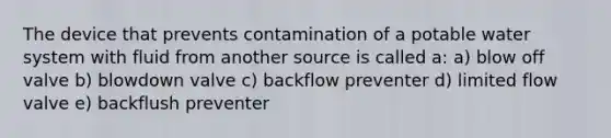 The device that prevents contamination of a potable water system with fluid from another source is called a: a) blow off valve b) blowdown valve c) backflow preventer d) limited flow valve e) backflush preventer