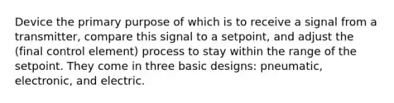 Device the primary purpose of which is to receive a signal from a transmitter, compare this signal to a setpoint, and adjust the (final control element) process to stay within the range of the setpoint. They come in three basic designs: pneumatic, electronic, and electric.