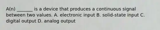 A(n) _______ is a device that produces a continuous signal between two values. A. electronic input B. solid-state input C. digital output D. analog output