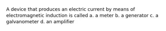 A device that produces an electric current by means of <a href='https://www.questionai.com/knowledge/kEXybSZ5Yn-electromagnetic-induction' class='anchor-knowledge'>electromagnetic induction</a> is called a. a meter b. a generator c. a galvanometer d. an amplifier