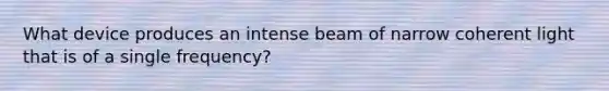 What device produces an intense beam of narrow coherent light that is of a single frequency?