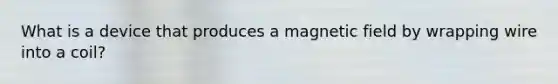 What is a device that produces a magnetic field by wrapping wire into a coil?