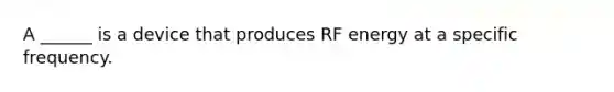 A ______ is a device that produces RF energy at a specific frequency.