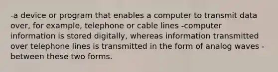 -a device or program that enables a computer to transmit data over, for example, telephone or cable lines -computer information is stored digitally, whereas information transmitted over telephone lines is transmitted in the form of analog waves -between these two forms.