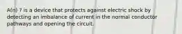 A(n) ? is a device that protects against electric shock by detecting an imbalance of current in the normal conductor pathways and opening the circuit.