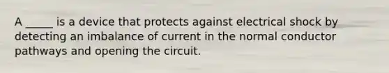 A _____ is a device that protects against electrical shock by detecting an imbalance of current in the normal conductor pathways and opening the circuit.