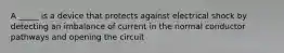 A _____ is a device that protects against electrical shock by detecting an imbalance of current in the normal conductor pathways and opening the circuit