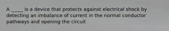 A _____ is a device that protects against electrical shock by detecting an imbalance of current in the normal conductor pathways and opening the circuit